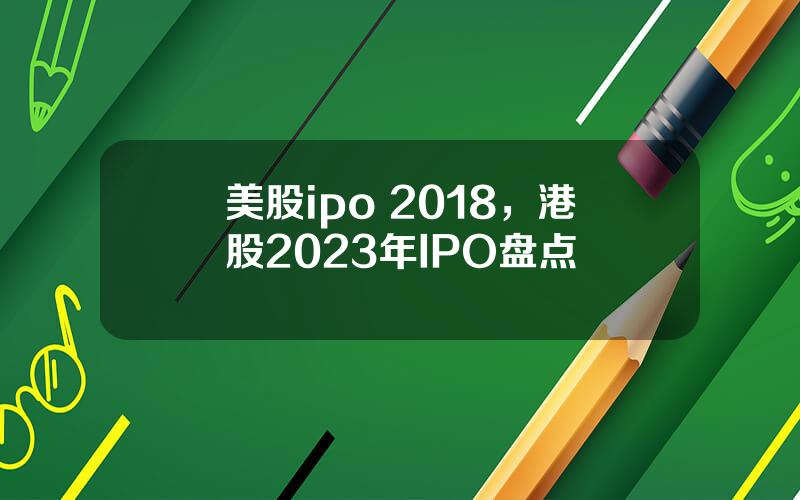 美股ipo 2018，港股2023年IPO盘点